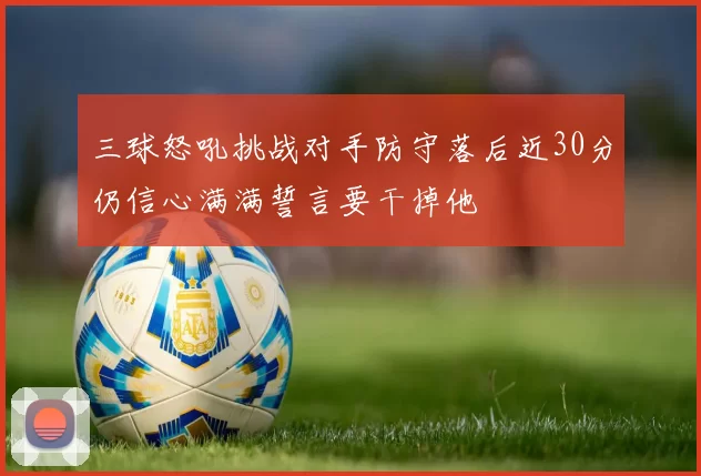 三球怒吼挑战对手防守落后近30分仍信心满满誓言要干掉他