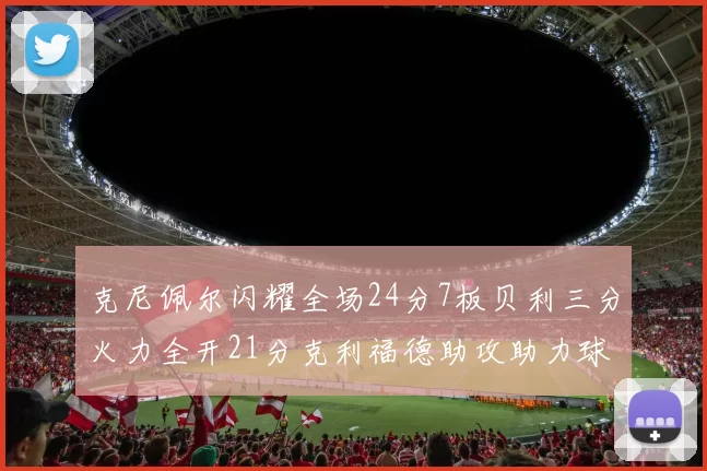 克尼佩尔闪耀全场24分7板贝利三分火力全开21分克利福德助攻助力球队胜利