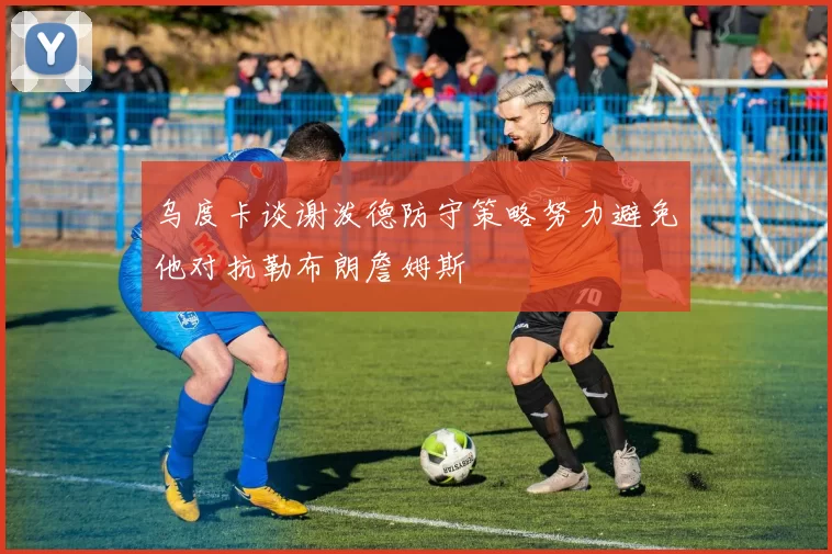 乌度卡谈谢泼德防守策略努力避免他对抗勒布朗詹姆斯