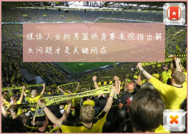 媒体人分析男篮热身赛表现指出解决问题才是关键所在