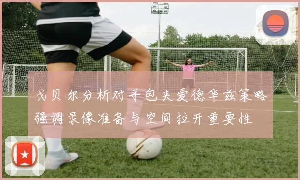 戈贝尔分析对手包夹爱德华兹策略强调录像准备与空间拉开重要性