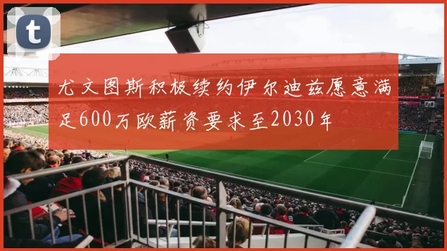 尤文图斯积极续约伊尔迪兹愿意满足600万欧薪资要求至2030年