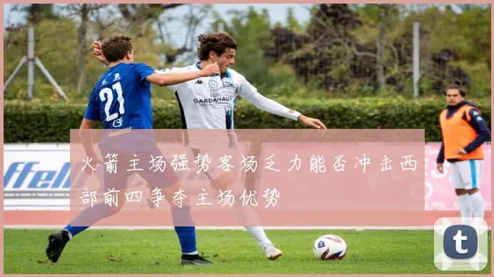火箭主场强势客场乏力能否冲击西部前四争夺主场优势