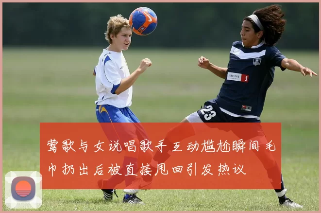 莺歌与女说唱歌手互动尴尬瞬间毛巾扔出后被直接甩回引发热议