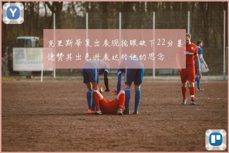 克里斯蒂复出表现抢眼砍下22分基德赞其出色并表达对他的思念