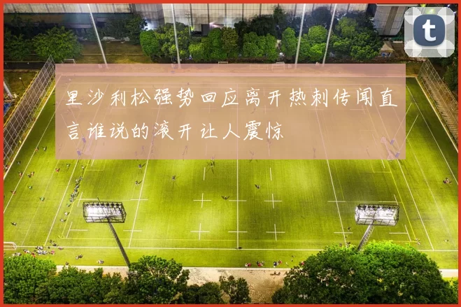里沙利松强势回应离开热刺传闻直言谁说的滚开让人震惊