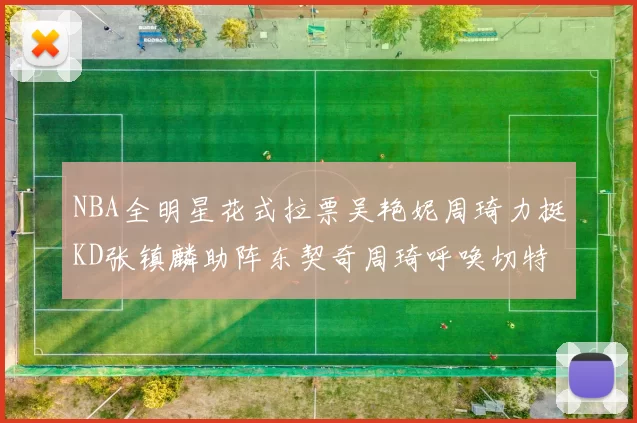 NBA全明星花式拉票吴艳妮周琦力挺KD张镇麟助阵东契奇周琦呼唤切特共襄盛举