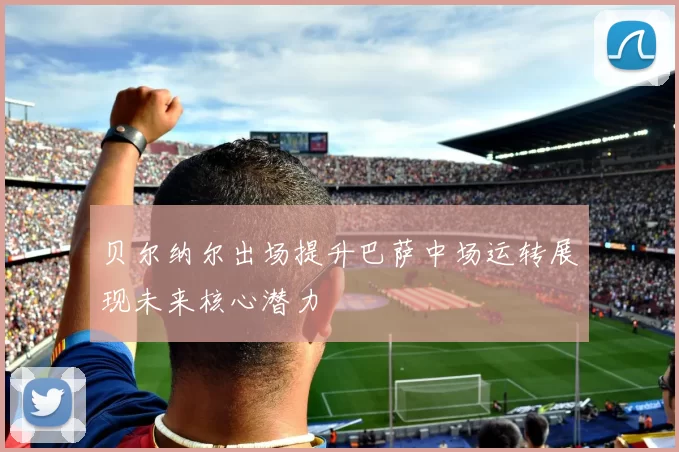 贝尔纳尔出场提升巴萨中场运转展现未来核心潜力